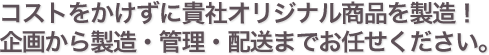 コストをかけずに貴社オリジナル商品を製造!企画から製造・管理・配送までお任せください。