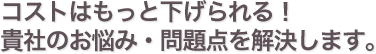 コストはもっと下げられる!貴社のお悩み・問題点を解決します。